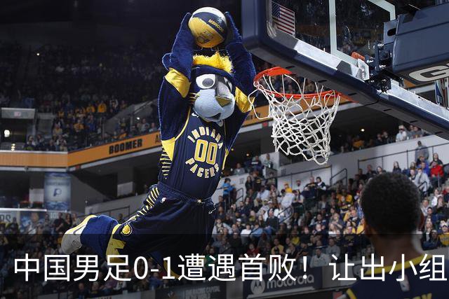 中国男足0-1遭遇首败！让出小组榜首+无缘提前出线，最新形势有变