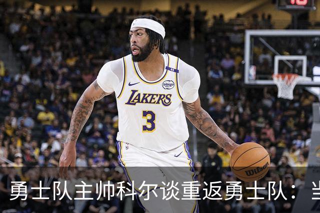 勇士队主帅科尔谈重返勇士队：当时不确定他们是否还想让我回来