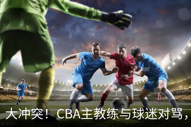 大冲突！CBA主教练与球迷对骂，场面十分尴尬