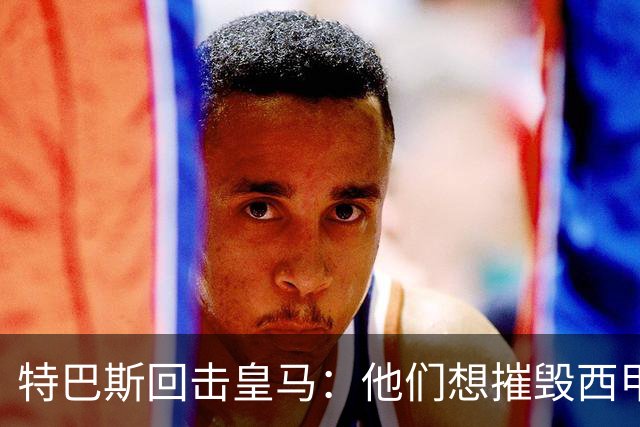 特巴斯回击皇马：他们想摧毁西甲，13年逼宫没停过