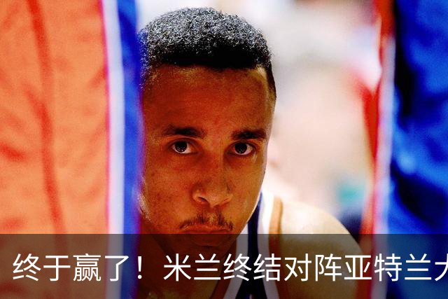 终于赢了！米兰终结对阵亚特兰大连续7场不胜战绩