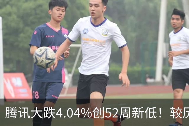 腾讯大跌4.04%创52周新低！较历史高点回撤40%，AI烧钱压估值