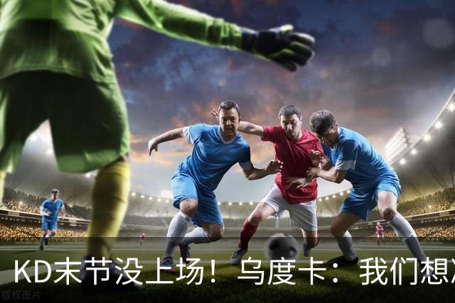 KD末节没上场！乌度卡：我们想减少杜兰特的出场时间